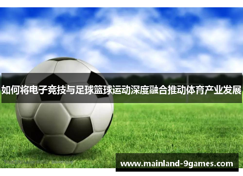 如何将电子竞技与足球篮球运动深度融合推动体育产业发展