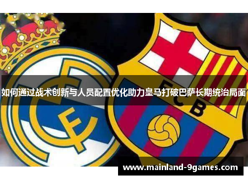 如何通过战术创新与人员配置优化助力皇马打破巴萨长期统治局面