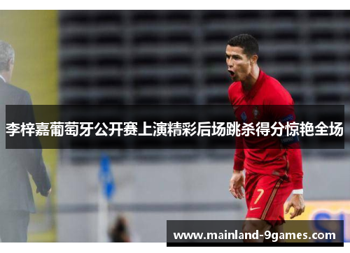 李梓嘉葡萄牙公开赛上演精彩后场跳杀得分惊艳全场 李梓嘉葡萄牙公开赛上演精彩后场跳杀得分惊艳全场